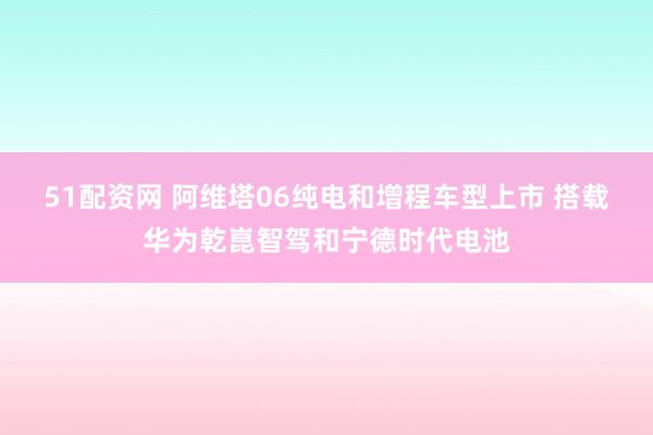 51配资网 阿维塔06纯电和增程车型上市 搭载华为乾崑智驾和宁德时代电池