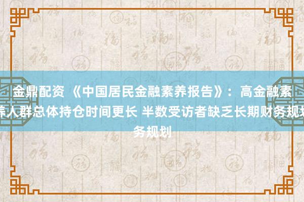 金鼎配资 《中国居民金融素养报告》：高金融素养人群总体持仓时间更长 半数受访者缺乏长期财务规划