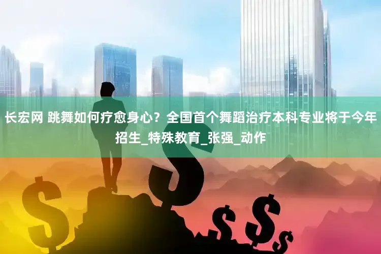 长宏网 跳舞如何疗愈身心？全国首个舞蹈治疗本科专业将于今年招生_特殊教育_张强_动作