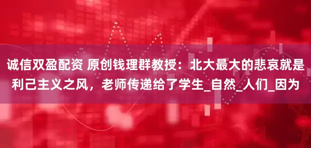 诚信双盈配资 原创钱理群教授：北大最大的悲哀就是利己主义之风，老师传递给了学生_自然_人们_因为