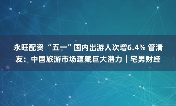 永旺配资 “五一”国内出游人次增6.4% 管清友：中国旅游市场蕴藏巨大潜力｜宅男财经