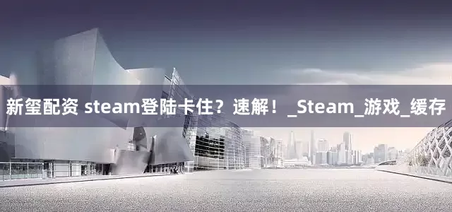 新玺配资 steam登陆卡住？速解！_Steam_游戏_缓存