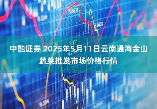 中融证券 2025年5月11日云南通海金山蔬菜批发市场价格行情