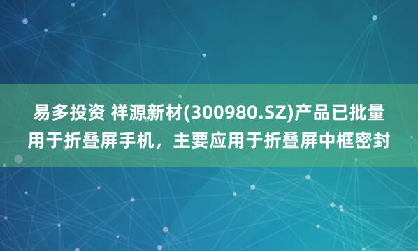 易多投资 祥源新材(300980.SZ)产品已批量用于折叠屏手机，主要应用于折叠屏中框密封