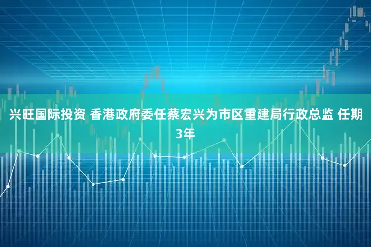 兴旺国际投资 香港政府委任蔡宏兴为市区重建局行政总监 任期3年