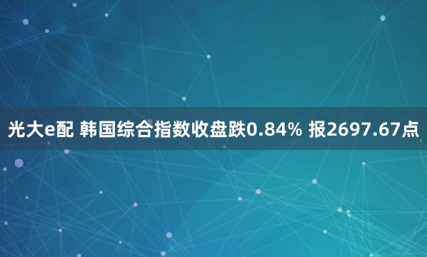 光大e配 韩国综合指数收盘跌0.84% 报2697.67点