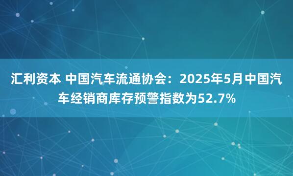 汇利资本 中国汽车流通协会：2025年5月中国汽车经销商库存预警指数为52.7%