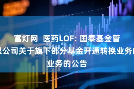 富灯网  医药LOF: 国泰基金管理有限公司关于旗下部分基金开通转换业务的公告