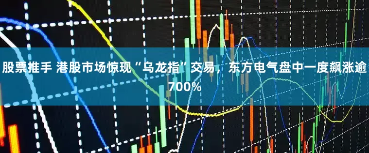 股票推手 港股市场惊现“乌龙指”交易，东方电气盘中一度飙涨逾700%