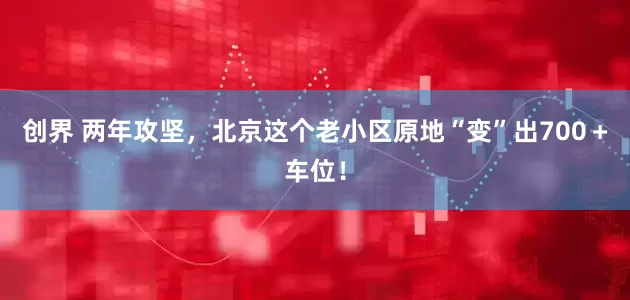 创界 两年攻坚，北京这个老小区原地“变”出700＋车位！