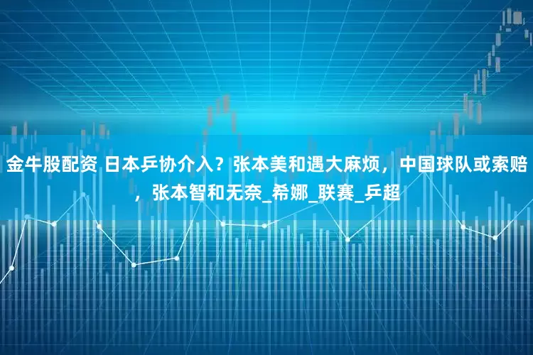 金牛股配资 日本乒协介入？张本美和遇大麻烦，中国球队或索赔，张本智和无奈_希娜_联赛_乒超