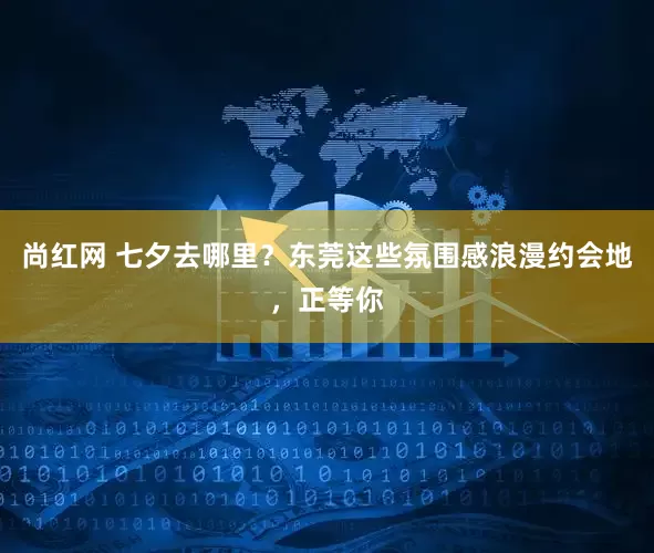 尚红网 七夕去哪里？东莞这些氛围感浪漫约会地，正等你
