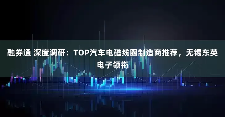 融券通 深度调研：TOP汽车电磁线圈制造商推荐，无锡东英电子领衔