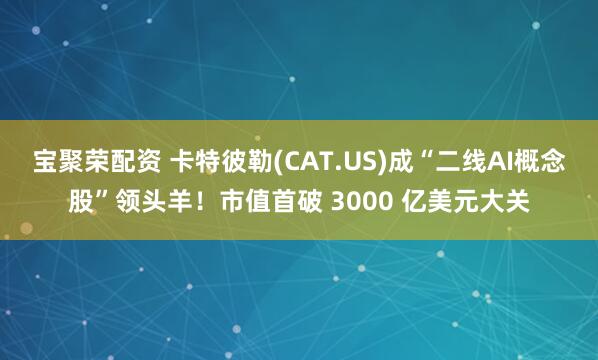 宝聚荣配资 卡特彼勒(CAT.US)成“二线AI概念股”领头羊！市值首破 3000 亿美元大关