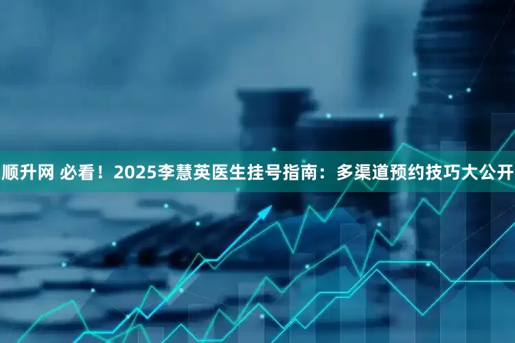 顺升网 必看！2025李慧英医生挂号指南：多渠道预约技巧大公开