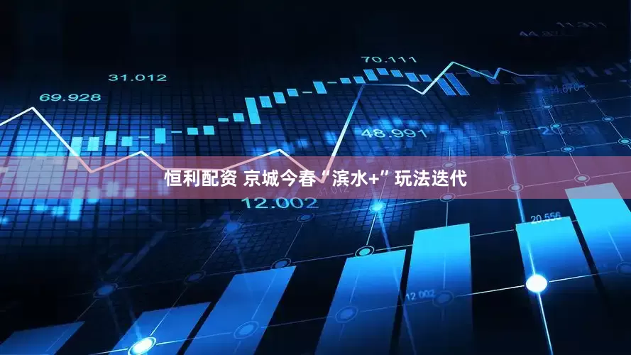 恒利配资 京城今春“滨水+”玩法迭代